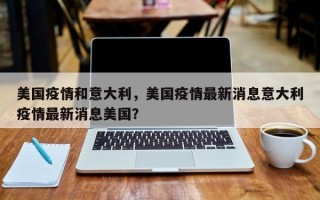 美国疫情和意大利，美国疫情最新消息意大利疫情最新消息美国？