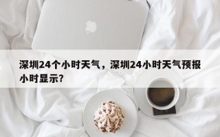 深圳24个小时天气，深圳24小时天气预报小时显示？
