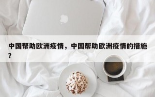 中国帮助欧洲疫情，中国帮助欧洲疫情的措施？