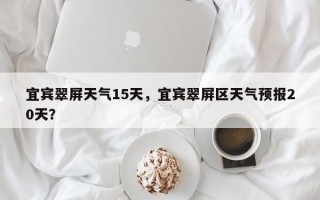 宜宾翠屏天气15天，宜宾翠屏区天气预报20天？