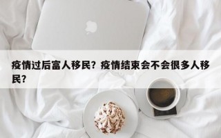 疫情过后富人移民？疫情结束会不会很多人移民？