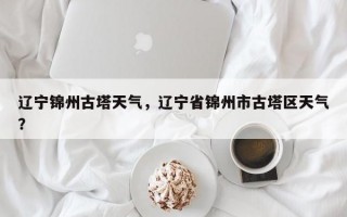 辽宁锦州古塔天气，辽宁省锦州市古塔区天气？