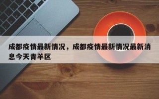 成都疫情最新情况，成都疫情最新情况最新消息今天青羊区