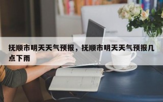 抚顺市明天天气预报，抚顺市明天天气预报几点下雨