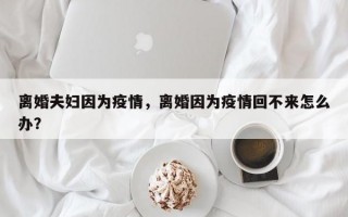 离婚夫妇因为疫情，离婚因为疫情回不来怎么办？