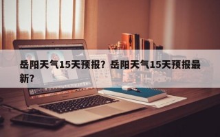 岳阳天气15天预报？岳阳天气15天预报最新？