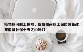疫情期间职工保险，疫情期间职工保险减免政策能算社保十五之内吗?？