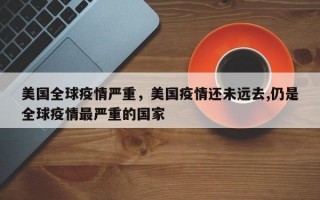 美国全球疫情严重，美国疫情还未远去,仍是全球疫情最严重的国家