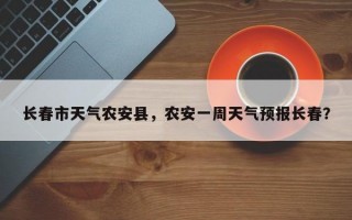 长春市天气农安县，农安一周天气预报长春？
