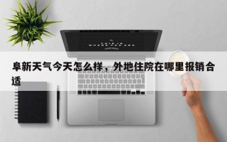 阜新天气今天怎么样，外地住院在哪里报销合适