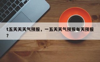 t五天天天气预报，一五天天气预报每天预报？