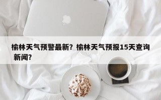 榆林天气预警最新？榆林天气预报15天查询 新闻？