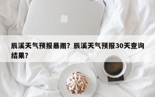 辰溪天气预报暴雨？辰溪天气预报30天查询结果？