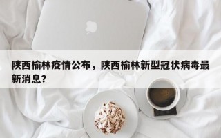 陕西榆林疫情公布，陕西榆林新型冠状病毒最新消息？