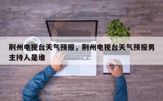 荆州电视台天气预报，荆州电视台天气预报男主持人是谁