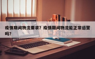 疫情期间物流要求？疫情期间物流能正常运营吗？