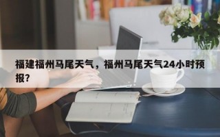 福建福州马尾天气，福州马尾天气24小时预报？