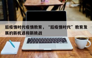 后疫情时代疫情教育，“后疫情时代”教育发展的新机遇和新挑战