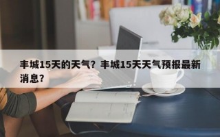 丰城15天的天气？丰城15天天气预报最新消息？