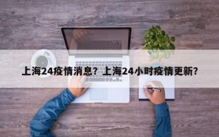 上海24疫情消息？上海24小时疫情更新？