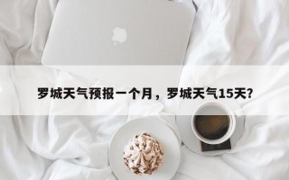 罗城天气预报一个月，罗城天气15天？