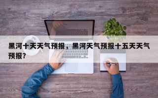 黑河十天天气预报，黑河天气预报十五天天气预报？