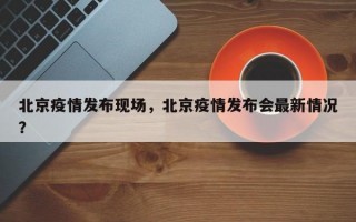 北京疫情发布现场，北京疫情发布会最新情况？
