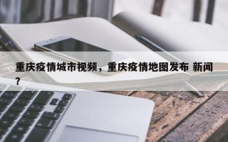重庆疫情城市视频，重庆疫情地图发布 新闻？
