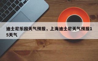 迪士尼乐园天气预报，上海迪士尼天气预报15天气