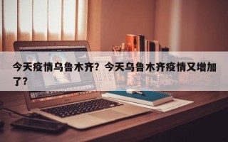 今天疫情乌鲁木齐？今天乌鲁木齐疫情又增加了？