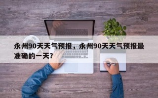 永州90天天气预报，永州90天天气预报最准确的一天？