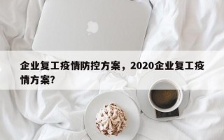 企业复工疫情防控方案，2020企业复工疫情方案？