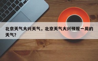 北京天气大兴天气，北京天气大兴预报一周的天气？