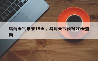 乌海天气未来15天，乌海天气预报20天查询