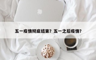 五一疫情彻底结束？五一之后疫情？