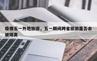 疫情五一外地旅游，五一期间跨省旅游是否会被隔离