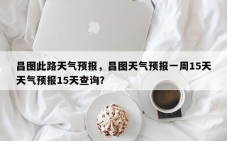 昌图此路天气预报，昌图天气预报一周15天天气预报15天查询？