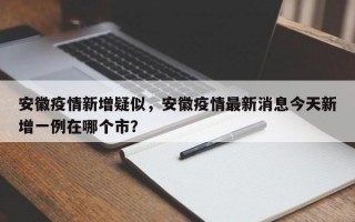 安徽疫情新增疑似，安徽疫情最新消息今天新增一例在哪个市？