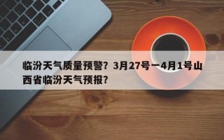 临汾天气质量预警？3月27号一4月1号山西省临汾天气预报？