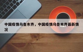 中国疫情乌鲁木齐，中国疫情乌鲁木齐最新情况