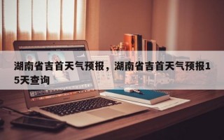 湖南省吉首天气预报，湖南省吉首天气预报15天查询