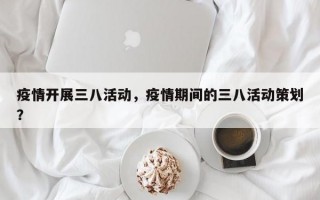 疫情开展三八活动，疫情期间的三八活动策划？