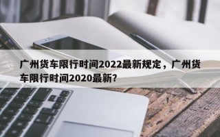 广州货车限行时间2022最新规定，广州货车限行时间2020最新？