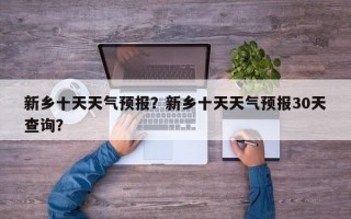 新乡十天天气预报？新乡十天天气预报30天查询？