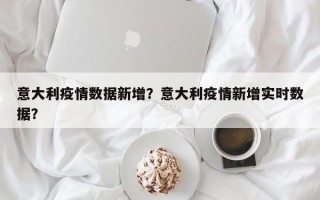 意大利疫情数据新增？意大利疫情新增实时数据？