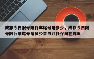 成都今日限号限行车尾号是多少，成都今日限号限行车尾号是多少青白江社保局在哪里