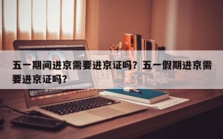五一期间进京需要进京证吗？五一假期进京需要进京证吗？