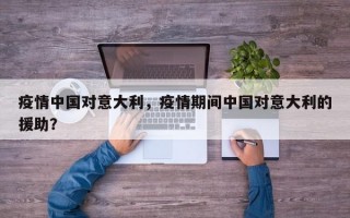 疫情中国对意大利，疫情期间中国对意大利的援助？