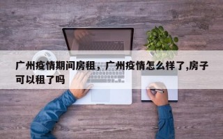 广州疫情期间房租，广州疫情怎么样了,房子可以租了吗