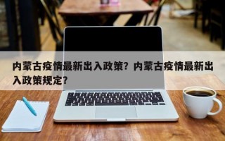 内蒙古疫情最新出入政策？内蒙古疫情最新出入政策规定？